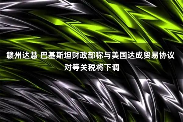 赣州达慧 巴基斯坦财政部称与美国达成贸易协议 对等关税将下调