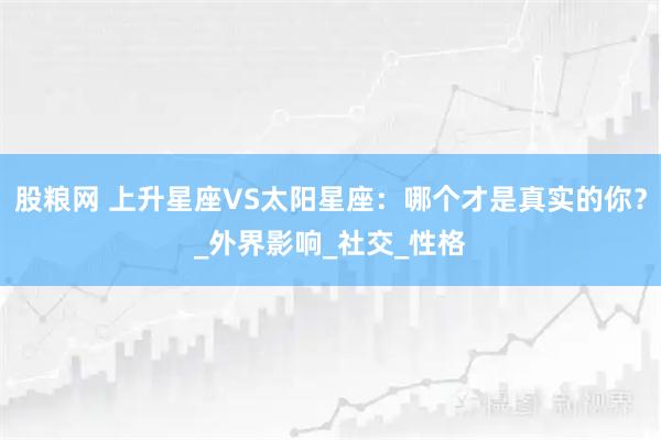股粮网 上升星座VS太阳星座：哪个才是真实的你？_外界影响_社交_性格