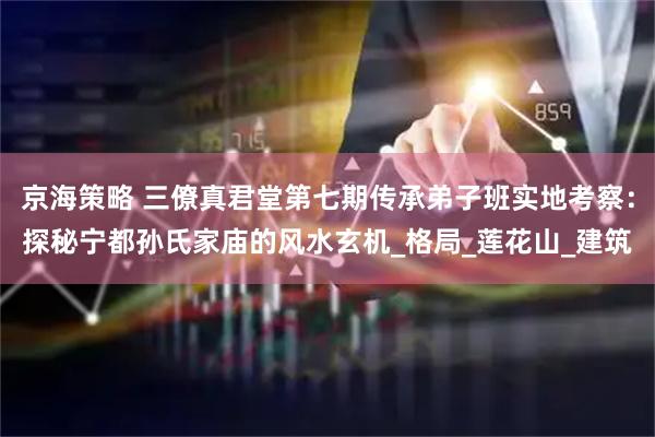 京海策略 三僚真君堂第七期传承弟子班实地考察：探秘宁都孙氏家庙的风水玄机_格局_莲花山_建筑