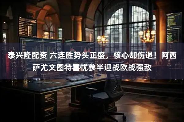 泰兴隆配资 六连胜势头正盛，核心却伤退！阿西萨尤文图特喜忧参半迎战欧战强敌