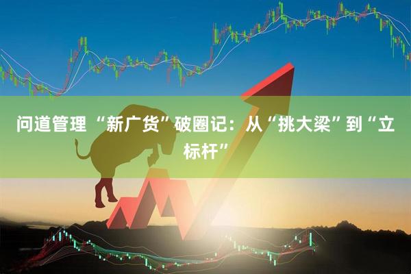 问道管理 “新广货”破圈记：从“挑大梁”到“立标杆”