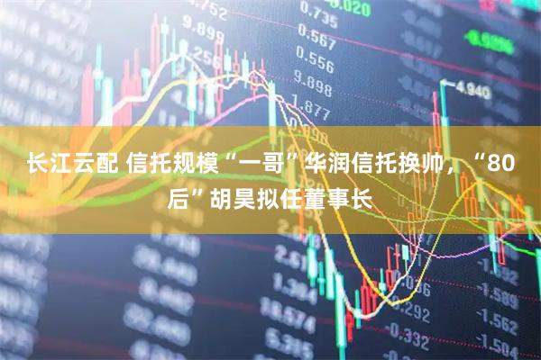 长江云配 信托规模“一哥”华润信托换帅，“80后”胡昊拟任董事长