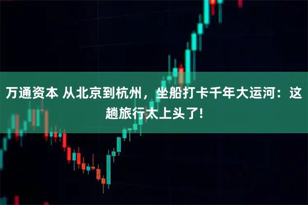 万通资本 从北京到杭州，坐船打卡千年大运河：这趟旅行太上头了!