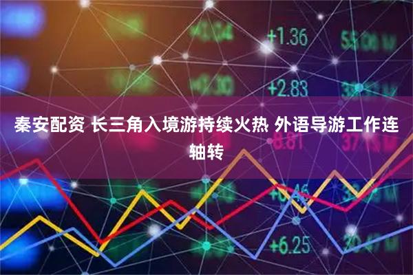 秦安配资 长三角入境游持续火热 外语导游工作连轴转