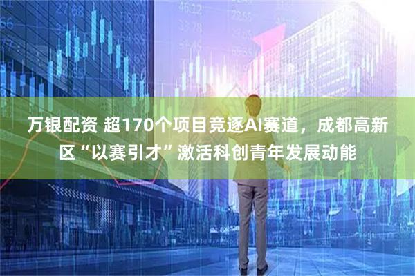 万银配资 超170个项目竞逐AI赛道，成都高新区“以赛引才”激活科创青年发展动能