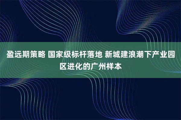 盈远期策略 国家级标杆落地 新城建浪潮下产业园区进化的广州样本