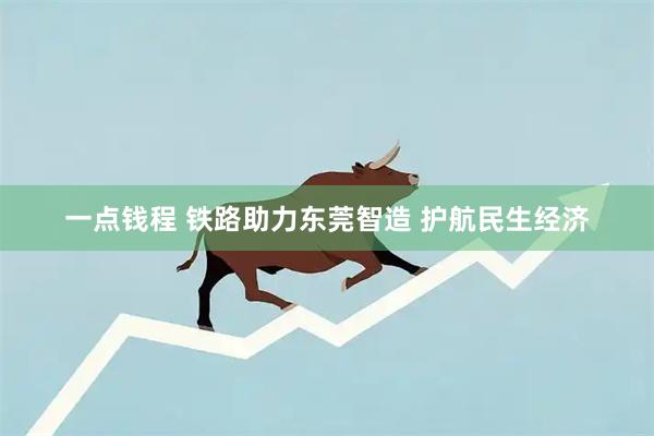 一点钱程 铁路助力东莞智造 护航民生经济