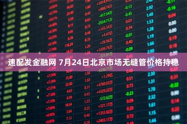 速配发金融网 7月24日北京市场无缝管价格持稳