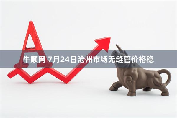牛顺网 7月24日沧州市场无缝管价格稳