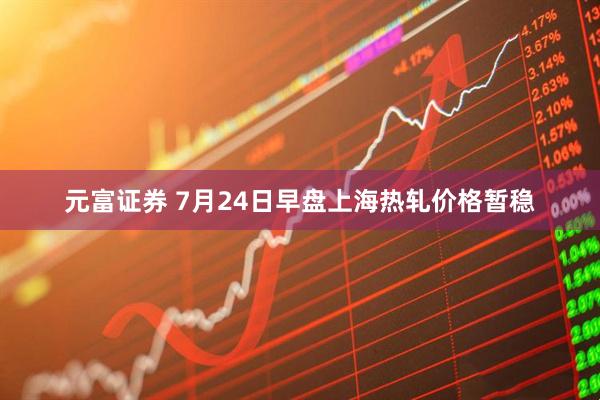 元富证券 7月24日早盘上海热轧价格暂稳