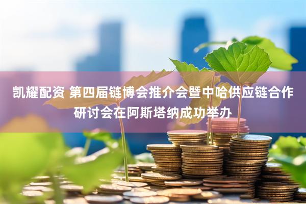 凯耀配资 第四届链博会推介会暨中哈供应链合作研讨会在阿斯塔纳成功举办