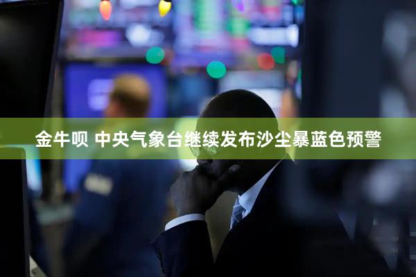 金牛呗 中央气象台继续发布沙尘暴蓝色预警