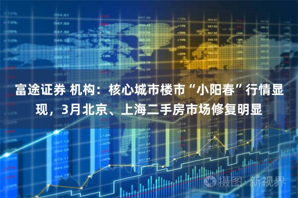 富途证券 机构：核心城市楼市“小阳春”行情显现，3月北京、上海二手房市场修复明显