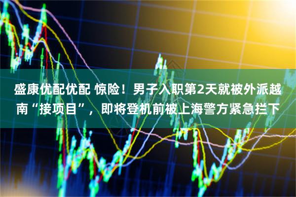 盛康优配优配 惊险！男子入职第2天就被外派越南“接项目”，即将登机前被上海警方紧急拦下