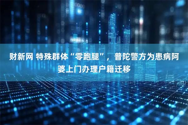 财新网 特殊群体“零跑腿”，普陀警方为患病阿婆上门办理户籍迁移