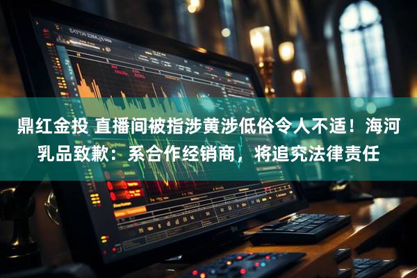 鼎红金投 直播间被指涉黄涉低俗令人不适！海河乳品致歉：系合作经销商，将追究法律责任