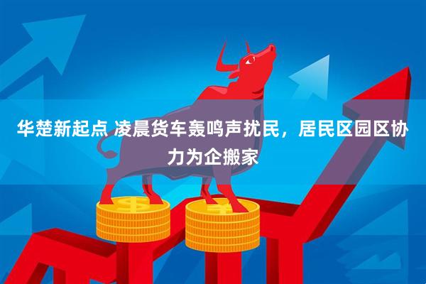 华楚新起点 凌晨货车轰鸣声扰民，居民区园区协力为企搬家