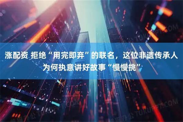 涨配资 拒绝“用完即弃”的联名，这位非遗传承人为何执意讲好故事“慢慢挑”