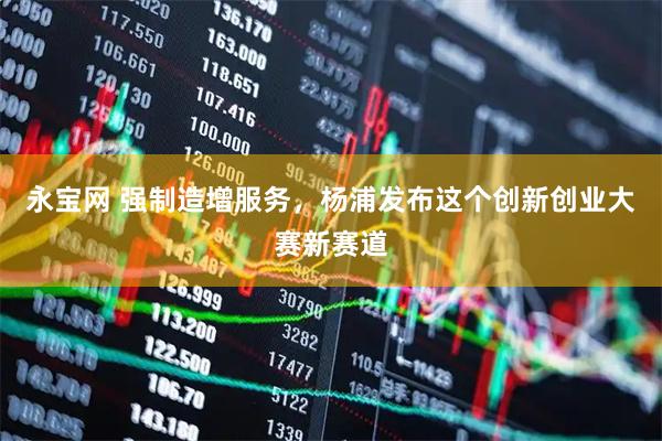 永宝网 强制造增服务，杨浦发布这个创新创业大赛新赛道