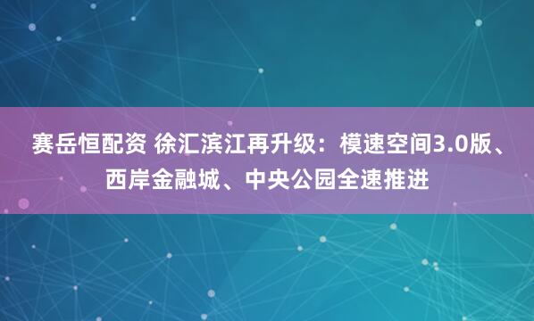 赛岳恒配资 徐汇滨江再升级：模速空间3.0版、西岸金融城、中央公园全速推进