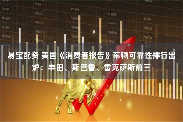 易宝配资 美国《消费者报告》车辆可靠性排行出炉：丰田、斯巴鲁、雷克萨斯前三