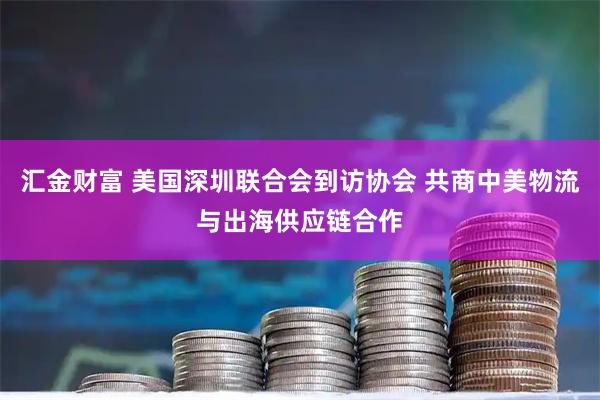 汇金财富 美国深圳联合会到访协会 共商中美物流与出海供应链合作