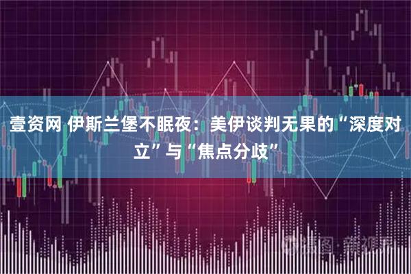 壹资网 伊斯兰堡不眠夜：美伊谈判无果的“深度对立”与“焦点分歧”