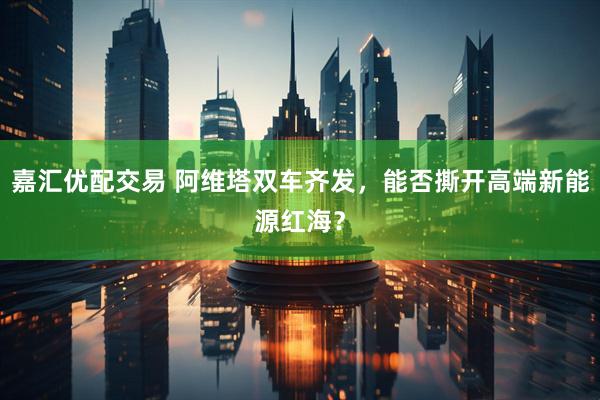 嘉汇优配交易 阿维塔双车齐发，能否撕开高端新能源红海？