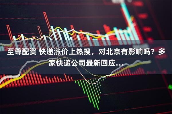 至尊配资 快递涨价上热搜，对北京有影响吗？多家快递公司最新回应…