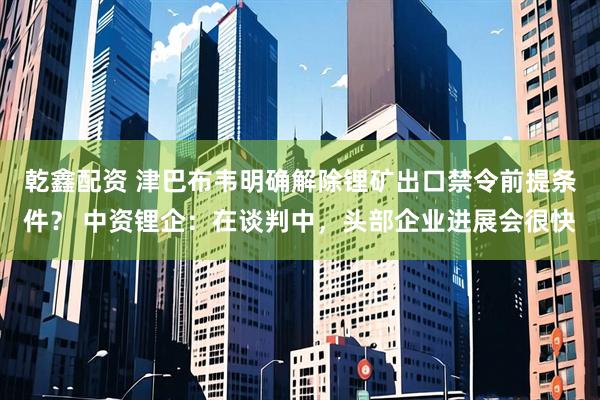 乾鑫配资 津巴布韦明确解除锂矿出口禁令前提条件？ 中资锂企：在谈判中，头部企业进展会很快