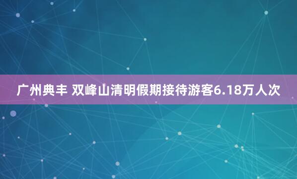 广州典丰 双峰山清明假期接待游客6.18万人次