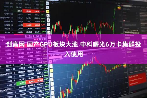 创高网 国产GPU板块大涨 中科曙光6万卡集群投入使用